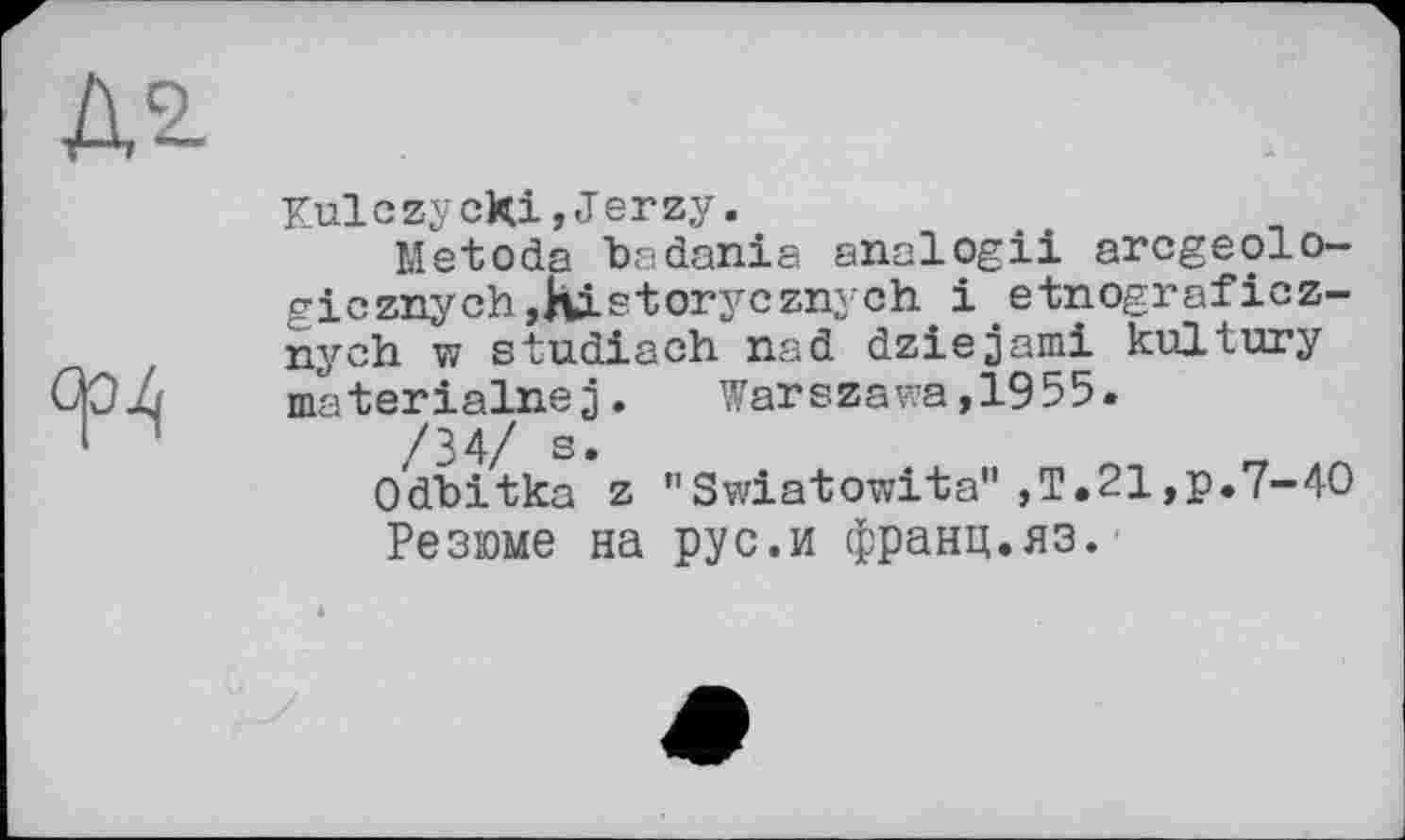 ﻿Kulczycfci,Jerzy.
Metoda badania analogii arcgeolo-gicznych,Ristorycznych іetnografioz-nych w studiach nad dziejami kultury materialnej.	Warszawa,1955.
/34/ s»
Odbitka z "Swiatowita",T.21,p.7-40 Резюме на рус.и франц.яз.